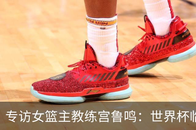 专访女篮主教练宫鲁鸣：世界杯临近，队伍正逐渐成形