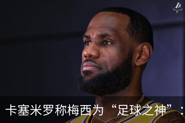 卡塞米罗称梅西为“足球之神”：我来只为了和史上最佳一起踢球